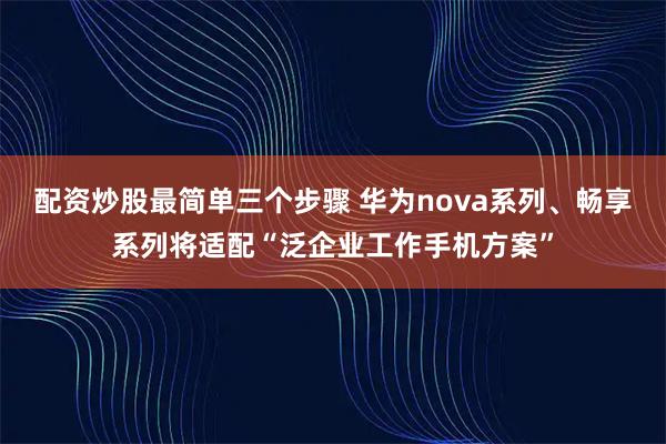 配资炒股最简单三个步骤 华为nova系列、畅享系列将适配“泛企业工作手机方案”