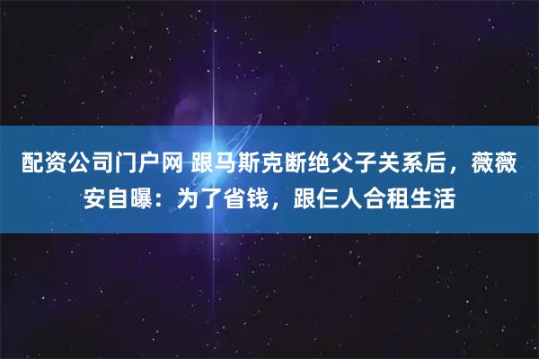配资公司门户网 跟马斯克断绝父子关系后，薇薇安自曝：为了省钱，跟仨人合租生活
