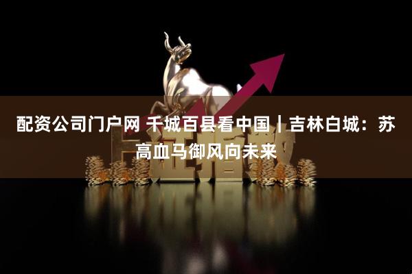 配资公司门户网 千城百县看中国｜吉林白城：苏高血马御风向未来