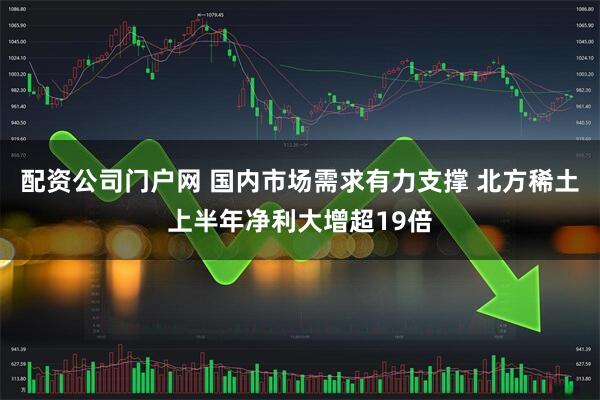 配资公司门户网 国内市场需求有力支撑 北方稀土上半年净利大增超19倍
