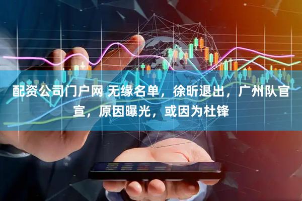 配资公司门户网 无缘名单，徐昕退出，广州队官宣，原因曝光，或因为杜锋