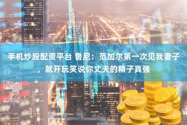 手机炒股配资平台 鲁尼：范加尔第一次见我妻子，就开玩笑说你丈夫的精子真强
