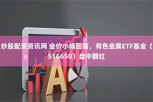 炒股配资资讯网 金价小幅回落，有色金属ETF基金（516650）盘中翻红