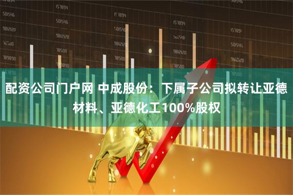 配资公司门户网 中成股份：下属子公司拟转让亚德材料、亚德化工100%股权