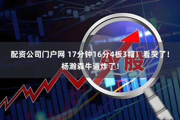 配资公司门户网 17分钟16分4板3帽！看哭了！杨瀚森牛逼炸了！