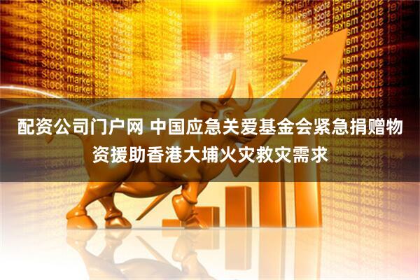 配资公司门户网 中国应急关爱基金会紧急捐赠物资援助香港大埔火灾救灾需求