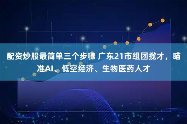 配资炒股最简单三个步骤 广东21市组团揽才，瞄准AI、低空经济、生物医药人才
