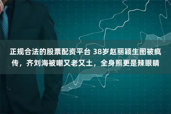 正规合法的股票配资平台 38岁赵丽颖生图被疯传，齐刘海被嘲又老又土，全身照更是辣眼睛