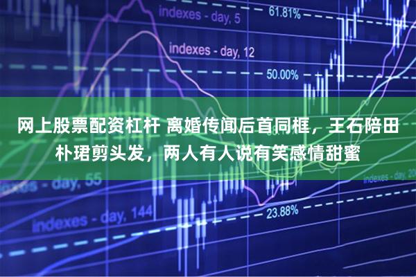 网上股票配资杠杆 离婚传闻后首同框，王石陪田朴珺剪头发，两人有人说有笑感情甜蜜