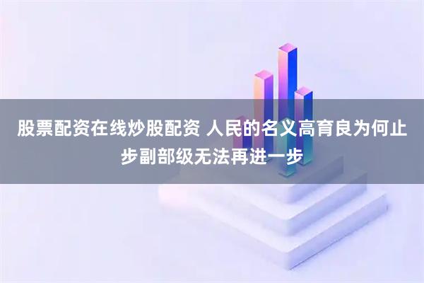 股票配资在线炒股配资 人民的名义高育良为何止步副部级无法再进一步