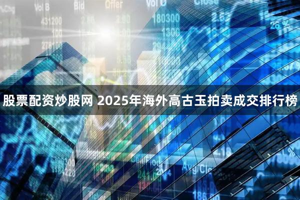 股票配资炒股网 2025年海外高古玉拍卖成交排行榜
