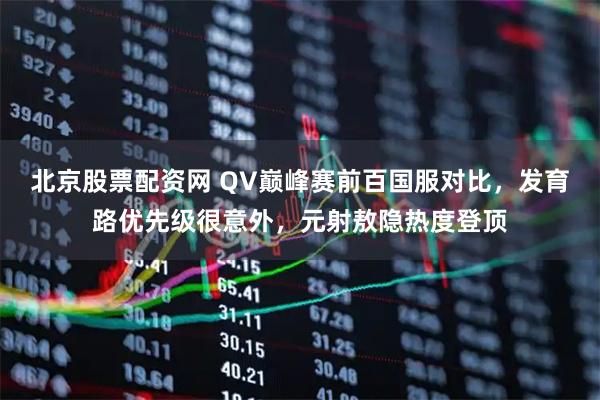 北京股票配资网 QV巅峰赛前百国服对比，发育路优先级很意外，元射敖隐热度登顶