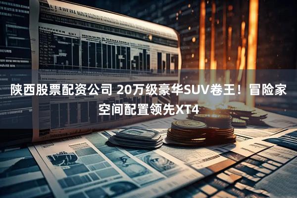 陕西股票配资公司 20万级豪华SUV卷王！冒险家空间配置领先XT4