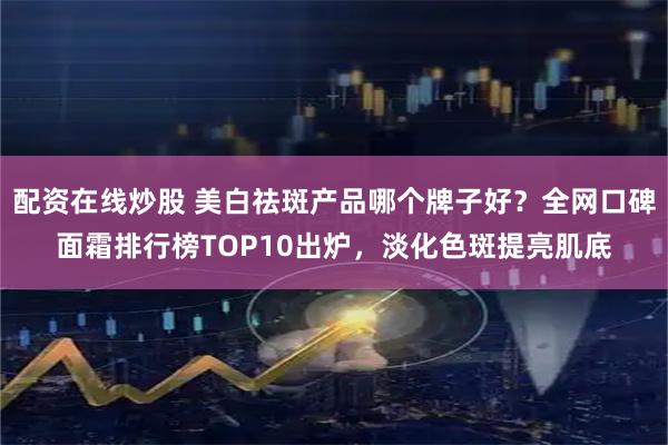 配资在线炒股 美白祛斑产品哪个牌子好？全网口碑面霜排行榜TOP10出炉，淡化色斑提亮肌底