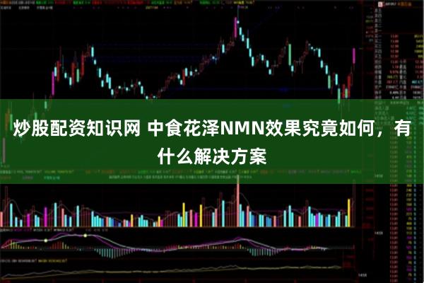 炒股配资知识网 中食花泽NMN效果究竟如何，有什么解决方案