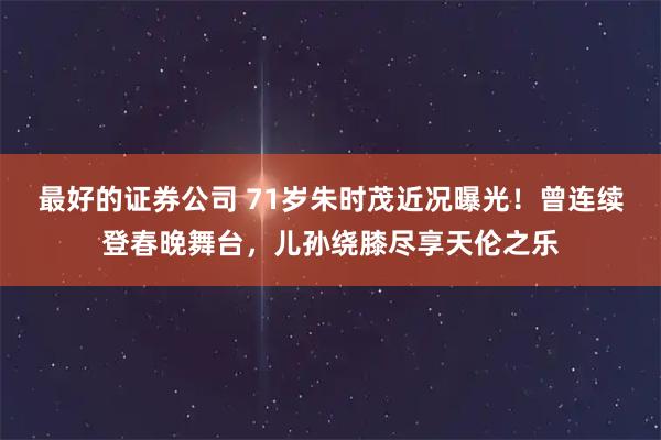 最好的证券公司 71岁朱时茂近况曝光！曾连续登春晚舞台，儿孙绕膝尽享天伦之乐