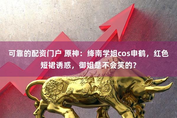 可靠的配资门户 原神：绛南学姐cos申鹤，红色短裙诱惑，御姐是不会笑的？