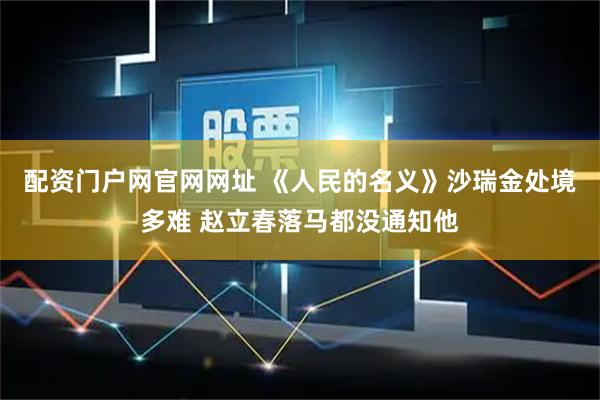 配资门户网官网网址 《人民的名义》沙瑞金处境多难 赵立春落马都没通知他