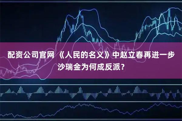 配资公司官网 《人民的名义》中赵立春再进一步沙瑞金为何成反派?