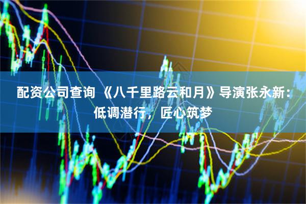 配资公司查询 《八千里路云和月》导演张永新：低调潜行，匠心筑梦