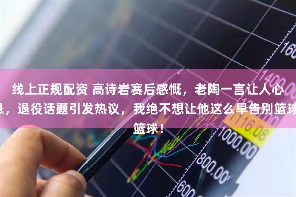 线上正规配资 高诗岩赛后感慨，老陶一言让人心悬，退役话题引发热议，我绝不想让他这么早告别篮球！
