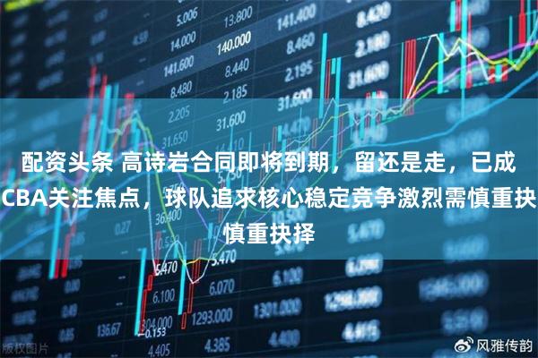 配资头条 高诗岩合同即将到期，留还是走，已成为CBA关注焦点，球队追求核心稳定竞争激烈需慎重抉择