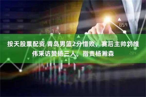 按天股票配资 青岛男篮2分惜败，赛后主帅刘维伟采访赞扬三人，指责杨瀚森