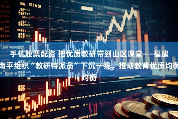 手机股票配资 把优质教研带到山区课堂——福建南平组织“教研特派员”下沉一线，推动教育优质均衡