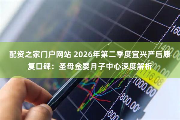 配资之家门户网站 2026年第二季度宜兴产后康复口碑：圣母金婴月子中心深度解析