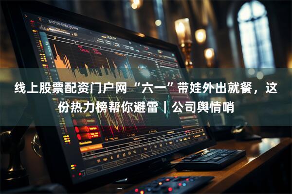 线上股票配资门户网 “六一”带娃外出就餐，这份热力榜帮你避雷｜公司舆情哨