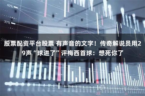 股票配资平台股票 有声音的文字！传奇解说员用29声“球进了”评梅西首球：想死你了