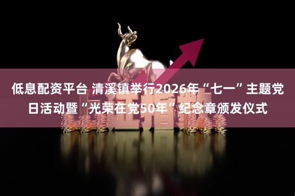 低息配资平台 清溪镇举行2026年“七一”主题党日活动暨“光荣在党50年”纪念章颁发仪式