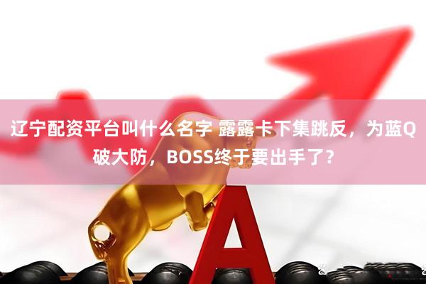 辽宁配资平台叫什么名字 露露卡下集跳反，为蓝Q破大防，BOSS终于要出手了？
