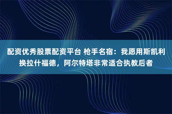 配资优秀股票配资平台 枪手名宿：我愿用斯凯利换拉什福德，阿尔特塔非常适合执教后者