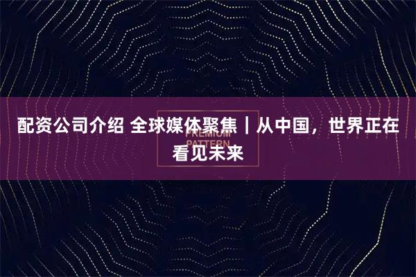 配资公司介绍 全球媒体聚焦｜从中国，世界正在看见未来