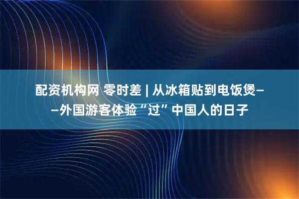 配资机构网 零时差 | 从冰箱贴到电饭煲——外国游客体验“过”中国人的日子