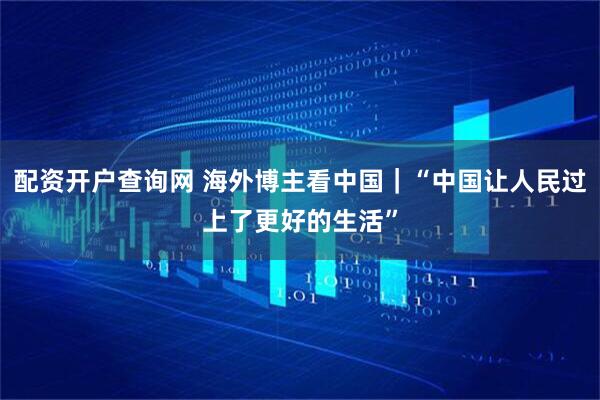 配资开户查询网 海外博主看中国｜“中国让人民过上了更好的生活”